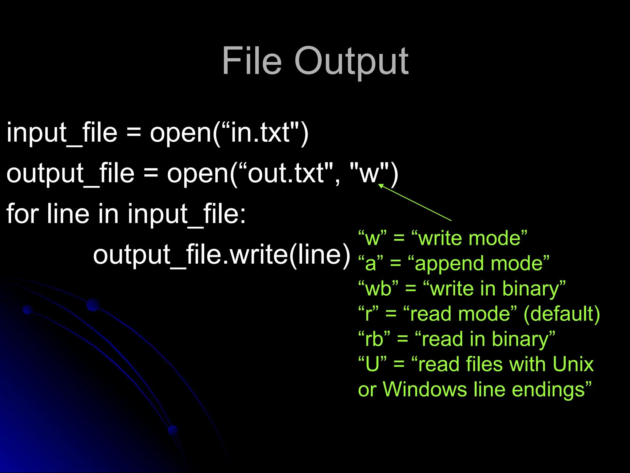 File Output
File Output
input_file = open(“in.txt")
input_file = open(“in.txt")
output_file = open(“out.txt", "w")
output_file = open(“out.txt", "w")
for line in input_file:
for line in input_file:
output_file.write(line)
output_file.write(line)
“w” = “write mode”
“a” = “append mode”
“wb” = “write in binary”
“r” = “read mode” (default)
“rb” = “read in binary”
“U” = “read files with Unix
or Windows line endings”
 