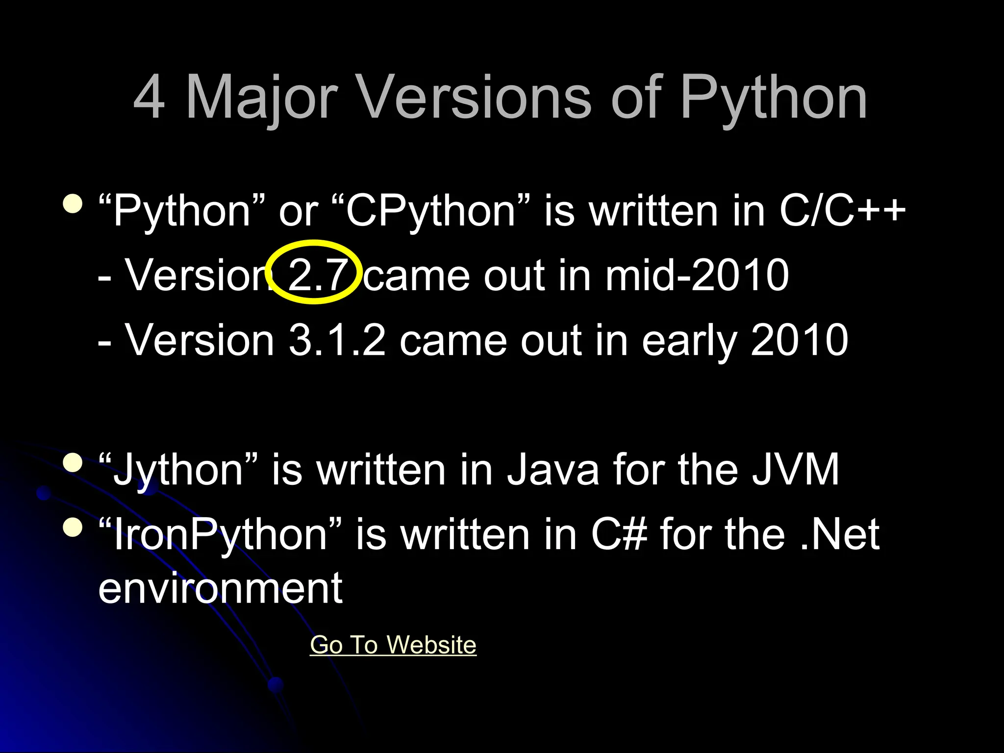 4 Major Versions of Python
4 Major Versions of Python
“Python” or “CPython” is written in C/C++
- Version 2.7 came out in mid-2010
- Version 3.1.2 came out in early 2010
“Jython” is written in Java for the JVM
“IronPython” is written in C# for the .Net
environment
Go To Website
 