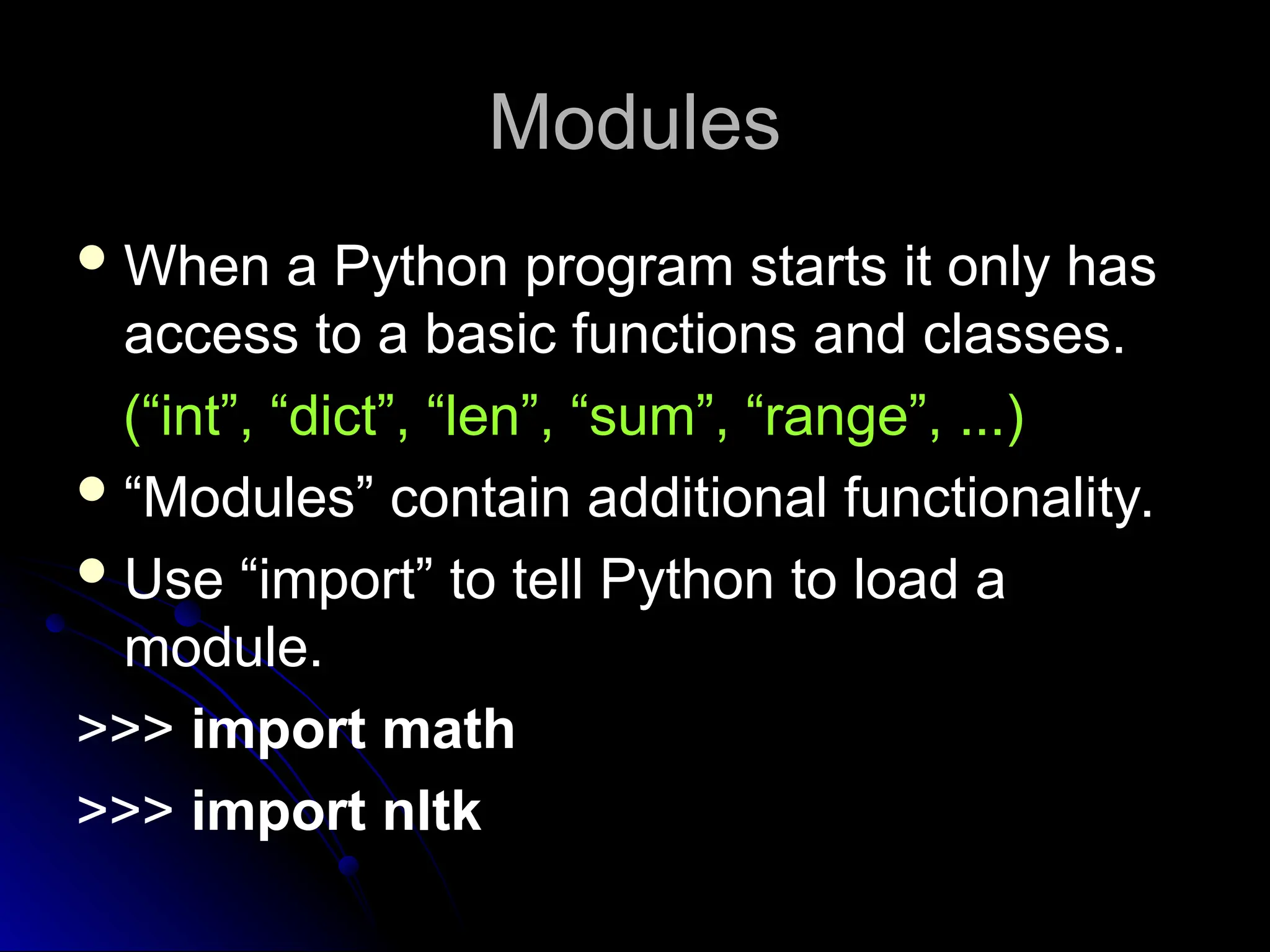 Modules
Modules
When a Python program starts it only has
access to a basic functions and classes.
(“int”, “dict”, “len”, “sum”, “range”, ...)
“Modules” contain additional functionality.
Use “import” to tell Python to load a
module.
>>> import math
>>> import nltk
 