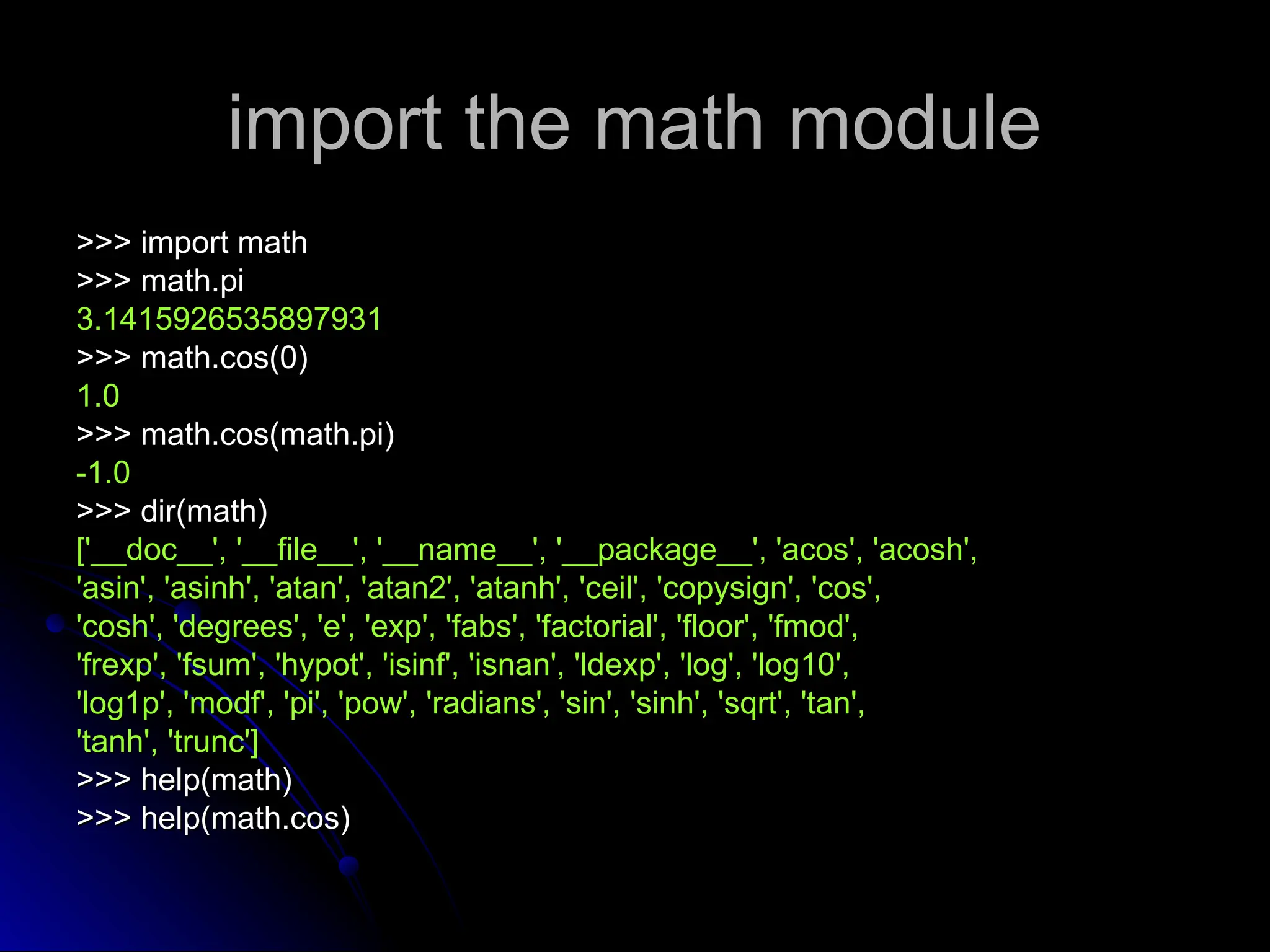 import the math module
import the math module
>>> import math
>>> import math
>>> math.pi
>>> math.pi
3.1415926535897931
3.1415926535897931
>>> math.cos(0)
>>> math.cos(0)
1.0
1.0
>>> math.cos(math.pi)
>>> math.cos(math.pi)
-1.0
-1.0
>>> dir(math)
>>> dir(math)
['__doc__', '__file__', '__name__', '__package__', 'acos', 'acosh',
['__doc__', '__file__', '__name__', '__package__', 'acos', 'acosh',
'asin', 'asinh', 'atan', 'atan2', 'atanh', 'ceil', 'copysign', 'cos',
'asin', 'asinh', 'atan', 'atan2', 'atanh', 'ceil', 'copysign', 'cos',
'cosh', 'degrees', 'e', 'exp', 'fabs', 'factorial', 'floor', 'fmod',
'cosh', 'degrees', 'e', 'exp', 'fabs', 'factorial', 'floor', 'fmod',
'frexp', 'fsum', 'hypot', 'isinf', 'isnan', 'ldexp', 'log', 'log10',
'frexp', 'fsum', 'hypot', 'isinf', 'isnan', 'ldexp', 'log', 'log10',
'log1p', 'modf', 'pi', 'pow', 'radians', 'sin', 'sinh', 'sqrt', 'tan',
'log1p', 'modf', 'pi', 'pow', 'radians', 'sin', 'sinh', 'sqrt', 'tan',
'tanh', 'trunc']
'tanh', 'trunc']
>>> help(math)
>>> help(math)
>>> help(math.cos)
>>> help(math.cos)
 