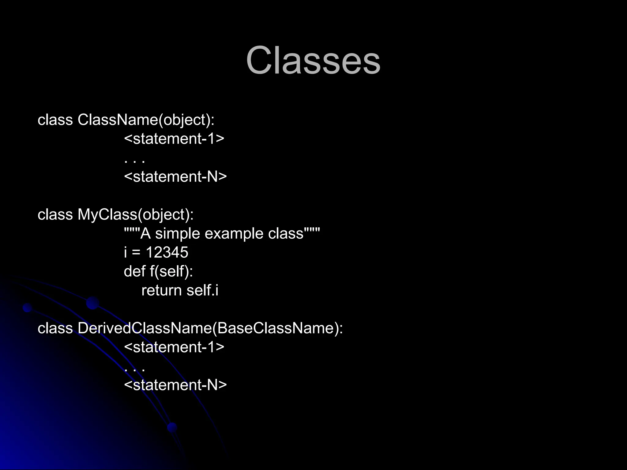 Classes
Classes
class ClassName(object):
class ClassName(object):
<statement-1>
<statement-1>
. . .
. . .
<statement-N>
<statement-N>
class MyClass(object):
class MyClass(object):
"""A simple example class"""
"""A simple example class"""
i = 12345
12345
def f(self):
def f(self):
return self.i
return self.i
class DerivedClassName(BaseClassName):
class DerivedClassName(BaseClassName):
<statement-1>
<statement-1>
. . .
. . .
<statement-N>
<statement-N>
 