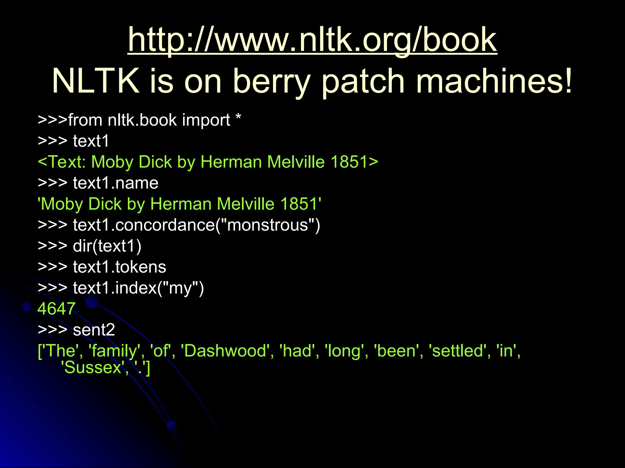 http://www.nltk.org/book
http://www.nltk.org/book
NLTK is on berry patch machines!
NLTK is on berry patch machines!
>>>from nltk.book import *
>>>from nltk.book import *
>>> text1
>>> text1
<Text: Moby Dick by Herman Melville 1851>
<Text: Moby Dick by Herman Melville 1851>
>>> text1.name
>>> text1.name
'Moby Dick by Herman Melville 1851'
'Moby Dick by Herman Melville 1851'
>>> text1.concordance("monstrous")
>>> text1.concordance("monstrous")
>>> dir(text1)
>>> dir(text1)
>>> text1.tokens
>>> text1.tokens
>>> text1.index("my")
>>> text1.index("my")
4647
4647
>>> sent2
>>> sent2
['The', 'family', 'of', 'Dashwood', 'had', 'long', 'been', 'settled', 'in',
['The', 'family', 'of', 'Dashwood', 'had', 'long', 'been', 'settled', 'in',
'Sussex', '.']
'Sussex', '.']
 