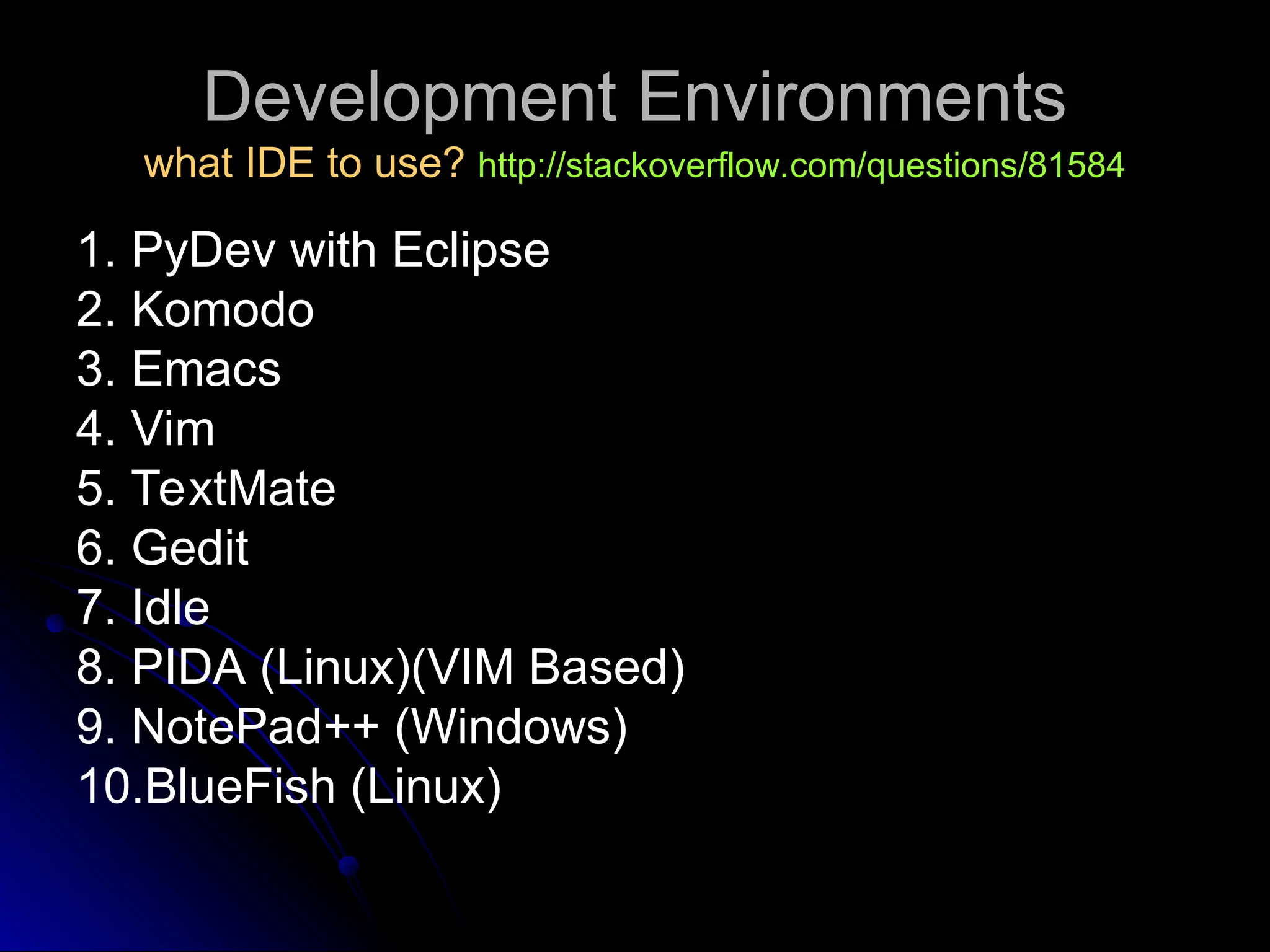 Development Environments
Development Environments
what IDE to use?
what IDE to use? http://stackoverflow.com/questions/81584
http://stackoverflow.com/questions/81584
1. PyDev with Eclipse
2. Komodo
3. Emacs
4. Vim
5. TextMate
6. Gedit
7. Idle
8. PIDA (Linux)(VIM Based)
9. NotePad++ (Windows)
10.BlueFish (Linux)
 