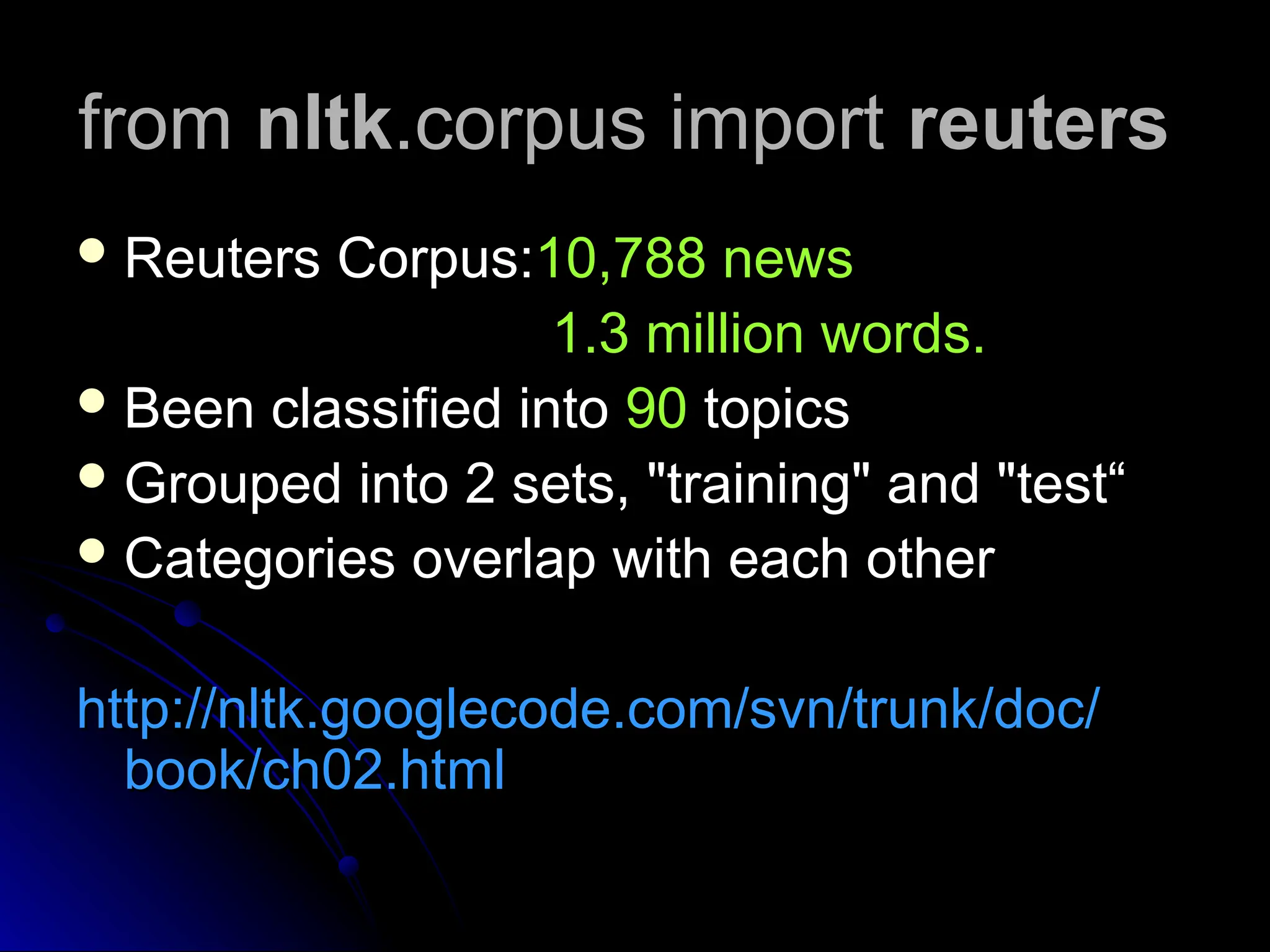 from
from nltk
nltk.corpus import
.corpus import reuters
reuters
 Reuters Corpus:
Reuters Corpus:10,788 news
10,788 news
1.3 million words.
1.3 million words.
 Been classified into
Been classified into 90
90 topics
topics
 Grouped into 2 sets, "training" and "test“
Grouped into 2 sets, "training" and "test“
 Categories overlap with each other
Categories overlap with each other
http://nltk.googlecode.com/svn/trunk/doc/
http://nltk.googlecode.com/svn/trunk/doc/
book/ch02.html
book/ch02.html
 