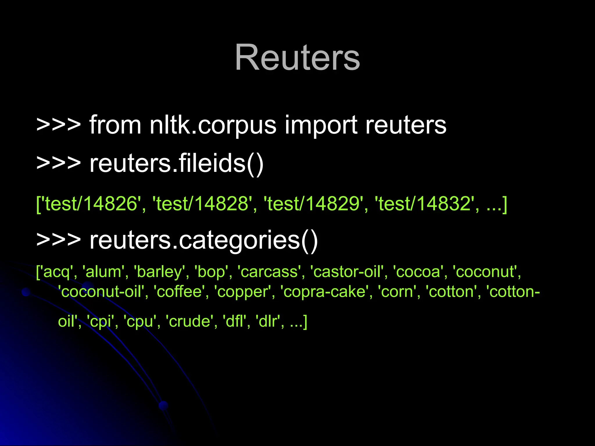 Reuters
Reuters
>>> from nltk.corpus import reuters
>>> from nltk.corpus import reuters
>>> reuters.fileids()
>>> reuters.fileids()
['test/14826', 'test/14828', 'test/14829', 'test/14832', ...]
['test/14826', 'test/14828', 'test/14829', 'test/14832', ...]
>>> reuters.categories()
>>> reuters.categories()
['acq', 'alum', 'barley', 'bop', 'carcass', 'castor-oil', 'cocoa', 'coconut',
['acq', 'alum', 'barley', 'bop', 'carcass', 'castor-oil', 'cocoa', 'coconut',
'coconut-oil', 'coffee', 'copper', 'copra-cake', 'corn', 'cotton', 'cotton-
'coconut-oil', 'coffee', 'copper', 'copra-cake', 'corn', 'cotton', 'cotton-
oil', 'cpi', 'cpu', 'crude', 'dfl', 'dlr', ...]
oil', 'cpi', 'cpu', 'crude', 'dfl', 'dlr', ...]
 
