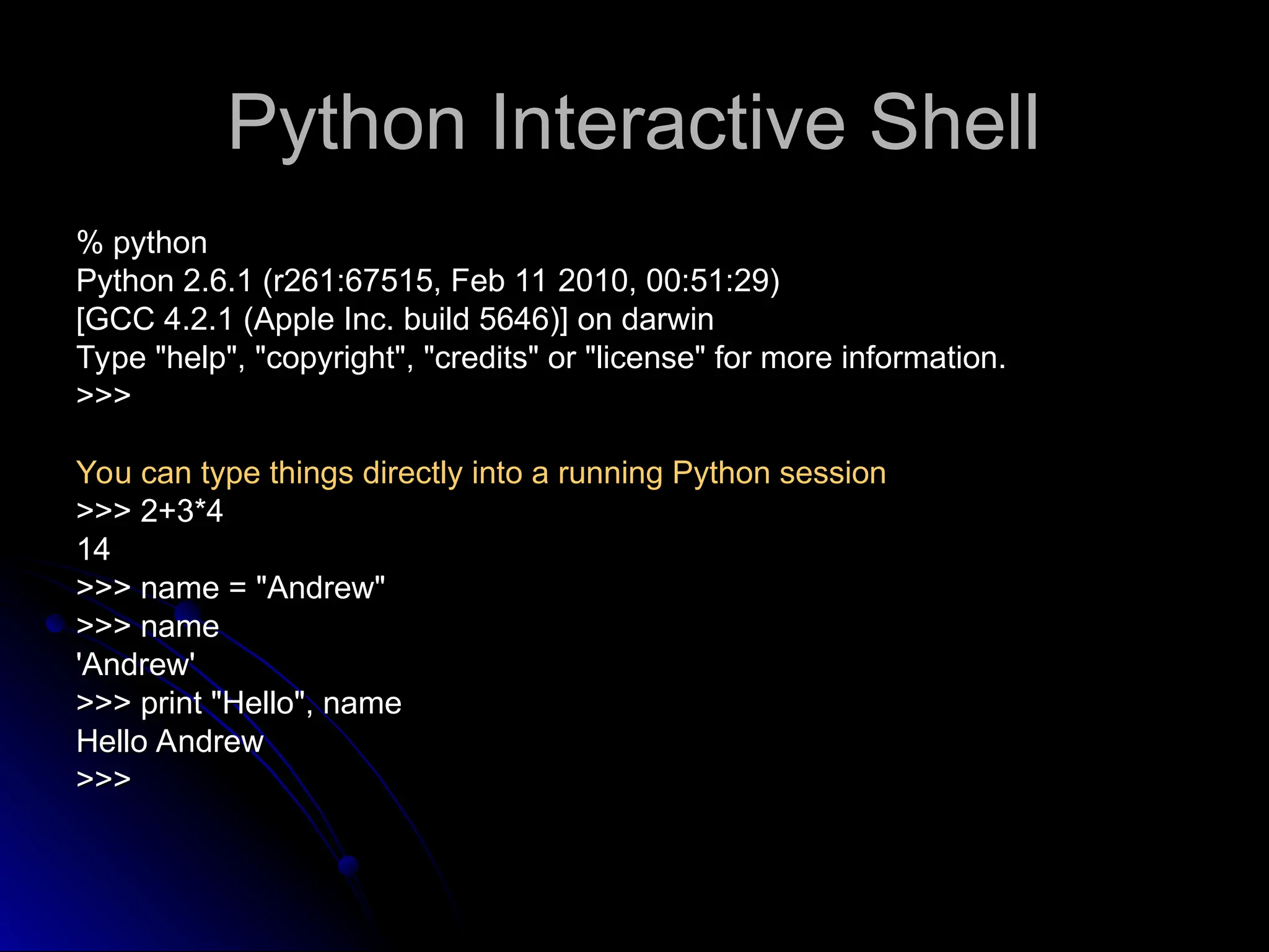 Python Interactive Shell
Python Interactive Shell
% python
% python
Python 2.6.1 (r261:67515, Feb 11 2010, 00:51:29)
Python 2.6.1 (r261:67515, Feb 11 2010, 00:51:29)
[GCC 4.2.1 (Apple Inc. build 5646)] on darwin
[GCC 4.2.1 (Apple Inc. build 5646)] on darwin
Type "help", "copyright", "credits" or "license" for more information.
Type "help", "copyright", "credits" or "license" for more information.
>>>
>>>
You can type things directly into a running Python session
You can type things directly into a running Python session
>>> 2+3*4
>>> 2+3*4
14
14
>>> name = "Andrew"
>>> name = "Andrew"
>>> name
>>> name
'Andrew'
'Andrew'
>>> print "Hello", name
>>> print "Hello", name
Hello Andrew
Hello Andrew
>>>
>>>
 