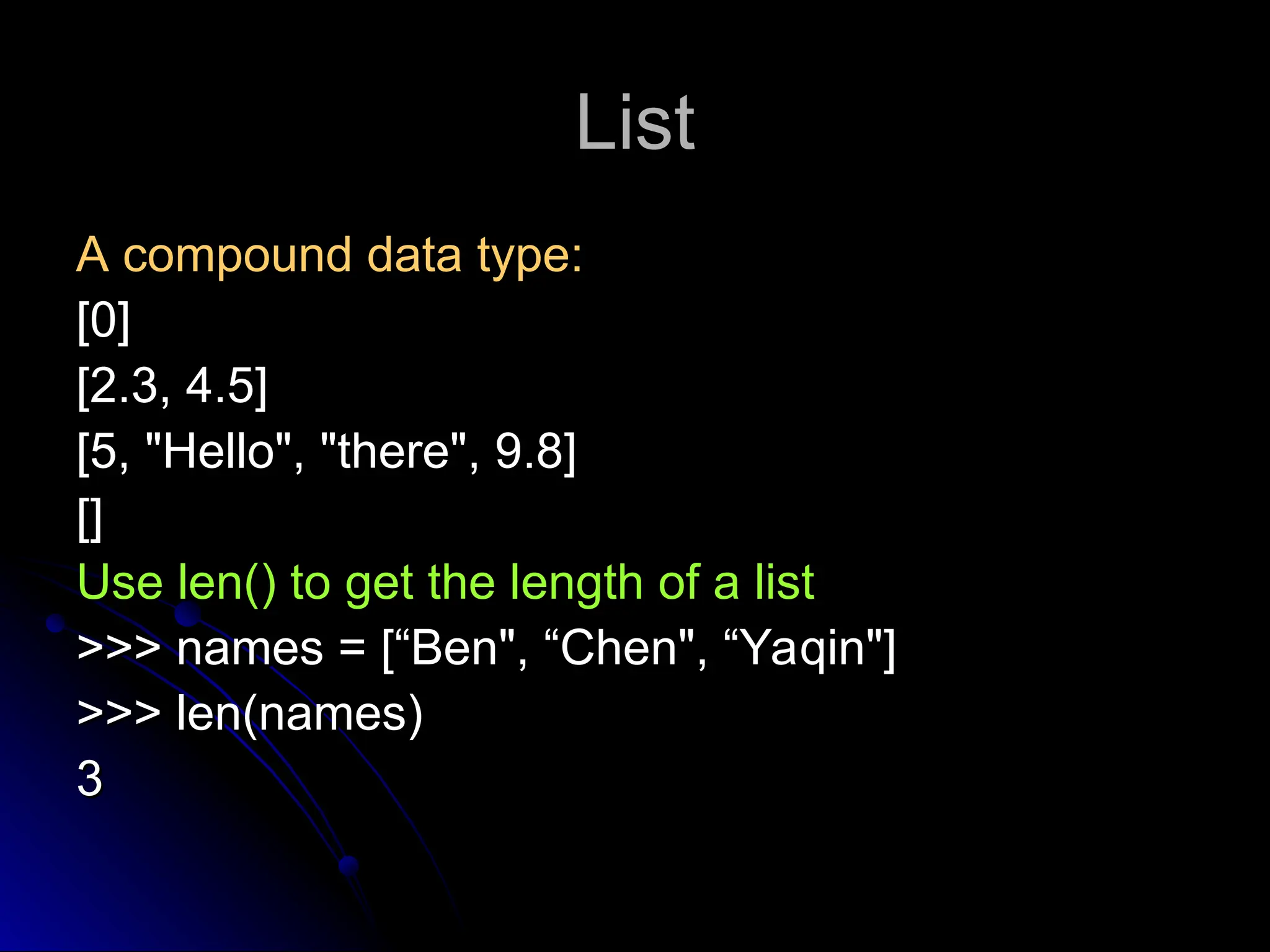 List
List
A compound data type:
A compound data type:
[0]
[0]
[2.3, 4.5]
[2.3, 4.5]
[5, "Hello", "there", 9.8]
[5, "Hello", "there", 9.8]
[]
[]
Use len() to get the length of a list
Use len() to get the length of a list
>>> names = [“Ben", “Chen", “Yaqin"]
>>> names = [“Ben", “Chen", “Yaqin"]
>>> len(names)
>>> len(names)
3
3
 