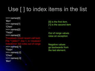 Use [ ] to index items in the list
Use [ ] to index items in the list
>>> names[0]
>>> names[0]
‘
‘Ben'
Ben'
>>> names[1]
>>> names[1]
‘
‘Chen'
Chen'
>>> names[2]
>>> names[2]
‘
‘Yaqin'
Yaqin'
>>> names[3]
>>> names[3]
Traceback (most recent call last):
Traceback (most recent call last):
File "<stdin>", line 1, in <module>
File "<stdin>", line 1, in <module>
IndexError: list index out of range
IndexError: list index out of range
>>> names[-1]
>>> names[-1]
‘
‘Yaqin'
Yaqin'
>>> names[-2]
>>> names[-2]
‘
‘Chen'
Chen'
>>> names[-3]
>>> names[-3]
‘
‘Ben'
Ben'
[0] is the first item.
[1] is the second item
...
Out of range values
raise an exception
Negative values
go backwards from
the last element.
 