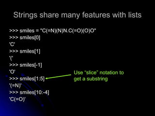 Strings share many features with lists
Strings share many features with lists
>>> smiles = "C(=N)(N)N.C(=O)(O)O"
>>> smiles = "C(=N)(N)N.C(=O)(O)O"
>>> smiles[0]
>>> smiles[0]
'C'
'C'
>>> smiles[1]
>>> smiles[1]
'('
'('
>>> smiles[-1]
>>> smiles[-1]
'O'
'O'
>>> smiles[1:5]
>>> smiles[1:5]
'(=N)'
'(=N)'
>>> smiles[10:-4]
>>> smiles[10:-4]
'C(=O)'
'C(=O)'
Use “slice” notation to
get a substring
 