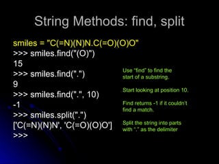 String Methods: find, split
String Methods: find, split
smiles = "C(=N)(N)N.C(=O)(O)O"
smiles = "C(=N)(N)N.C(=O)(O)O"
>>> smiles.find("(O)")
>>> smiles.find("(O)")
15
15
>>> smiles.find(".")
>>> smiles.find(".")
9
9
>>> smiles.find(".", 10)
>>> smiles.find(".", 10)
-1
-1
>>> smiles.split(".")
>>> smiles.split(".")
['C(=N)(N)N', 'C(=O)(O)O']
['C(=N)(N)N', 'C(=O)(O)O']
>>>
>>>
Use “find” to find the
start of a substring.
Start looking at position 10.
Find returns -1 if it couldn’t
find a match.
Split the string into parts
with “.” as the delimiter
 