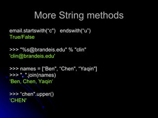 More String methods
More String methods
email.startswith(“c") endswith(“u”)
email.startswith(“c") endswith(“u”)
True/False
True/False
>>> "%s@brandeis.edu" % "clin"
>>> "%s@brandeis.edu" % "clin"
'clin@brandeis.edu'
'clin@brandeis.edu'
>>> names = [“Ben", “Chen", “Yaqin"]
>>> names = [“Ben", “Chen", “Yaqin"]
>>> ", ".join(names)
>>> ", ".join(names)
‘
‘Ben, Chen, Yaqin‘
Ben, Chen, Yaqin‘
>>> “chen".upper()
>>> “chen".upper()
‘
‘CHEN'
CHEN'
 