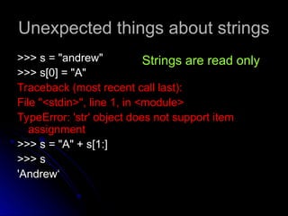 Unexpected things about strings
Unexpected things about strings
>>> s = "andrew"
>>> s = "andrew"
>>> s[0] = "A"
>>> s[0] = "A"
Traceback (most recent call last):
Traceback (most recent call last):
File "<stdin>", line 1, in <module>
File "<stdin>", line 1, in <module>
TypeError: 'str' object does not support item
TypeError: 'str' object does not support item
assignment
assignment
>>> s = "A" + s[1:]
>>> s = "A" + s[1:]
>>> s
>>> s
'Andrew‘
'Andrew‘
Strings are read only
 