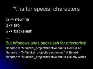 “
“” is for special characters
” is for special characters
n -> newline
n -> newline
t -> tab
t -> tab
 -> backslash
 -> backslash
...
...
But Windows uses backslash for directories!
filename = "M:nickel_projectreactive.smi" # DANGER!
filename = "M:nickel_projectreactive.smi" # Better!
filename = "M:/nickel_project/reactive.smi" # Usually works
 