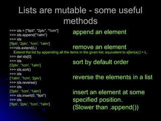 Lists are mutable - some useful
Lists are mutable - some useful
methods
methods
>>> ids = ["9pti", "2plv", "1crn"]
>>> ids = ["9pti", "2plv", "1crn"]
>>> ids.append("1alm")
>>> ids.append("1alm")
>>> ids
>>> ids
['9pti', '2plv', '1crn', '1alm']
['9pti', '2plv', '1crn', '1alm']
>>>ids.extend(L)
>>>ids.extend(L)
Extend the list by appending all the items in the given list; equivalent to a[len(a):] = L.
Extend the list by appending all the items in the given list; equivalent to a[len(a):] = L.
>>> del ids[0]
>>> del ids[0]
>>> ids
>>> ids
['2plv', '1crn', '1alm']
['2plv', '1crn', '1alm']
>>> ids.sort()
>>> ids.sort()
>>> ids
>>> ids
['1alm', '1crn', '2plv']
['1alm', '1crn', '2plv']
>>> ids.reverse()
>>> ids.reverse()
>>> ids
>>> ids
['2plv', '1crn', '1alm']
['2plv', '1crn', '1alm']
>>> ids.insert(0, "9pti")
>>> ids.insert(0, "9pti")
>>> ids
>>> ids
['9pti', '2plv', '1crn', '1alm']
['9pti', '2plv', '1crn', '1alm']
append an element
remove an element
sort by default order
reverse the elements in a list
insert an element at some
specified position.
(Slower than .append())
 
