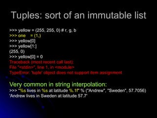 Tuples:
Tuples: sort of an immutable list
>>> yellow = (255, 255, 0) # r, g, b
>>> yellow = (255, 255, 0) # r, g, b
>>> one = (1,)
>>> one = (1,)
>>> yellow[0]
>>> yellow[0]
>>> yellow[1:]
>>> yellow[1:]
(255, 0)
(255, 0)
>>> yellow[0] = 0
>>> yellow[0] = 0
Traceback (most recent call last):
Traceback (most recent call last):
File "<stdin>", line 1, in <module>
File "<stdin>", line 1, in <module>
TypeError: 'tuple' object does not support item assignment
TypeError: 'tuple' object does not support item assignment
Very common in string interpolation:
>>> "%s lives in %s at latitude %.1f" % ("Andrew", "Sweden", 57.7056)
'Andrew lives in Sweden at latitude 57.7'
 