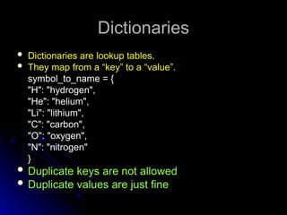 Dictionaries
Dictionaries
 Dictionaries are lookup tables.
 They map from a “key” to a “value”.
symbol_to_name = {
"H": "hydrogen",
"He": "helium",
"Li": "lithium",
"C": "carbon",
"O": "oxygen",
"N": "nitrogen"
}
 Duplicate keys are not allowed
 Duplicate values are just fine
 