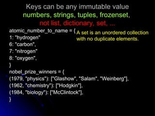 Keys can be any immutable value
Keys can be any immutable value
numbers, strings, tuples, frozenset
numbers, strings, tuples, frozenset,
,
not list, dictionary, set, ...
not list, dictionary, set, ...
atomic_number_to_name = {
atomic_number_to_name = {
1: "hydrogen"
1: "hydrogen"
6: "carbon",
6: "carbon",
7: "nitrogen"
7: "nitrogen"
8: "oxygen",
8: "oxygen",
}
}
nobel_prize_winners = {
nobel_prize_winners = {
(1979, "physics"): ["Glashow", "Salam", "Weinberg"],
(1979, "physics"): ["Glashow", "Salam", "Weinberg"],
(1962, "chemistry"): ["Hodgkin"],
(1962, "chemistry"): ["Hodgkin"],
(1984, "biology"): ["McClintock"],
(1984, "biology"): ["McClintock"],
}
}
A set is an unordered collection
with no duplicate elements.
 