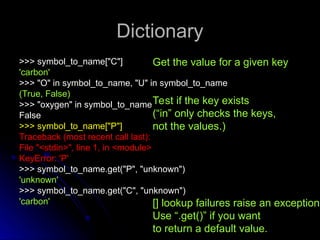 Dictionary
Dictionary
>>> symbol_to_name["C"]
>>> symbol_to_name["C"]
'carbon'
'carbon'
>>> "O" in symbol_to_name, "U" in symbol_to_name
>>> "O" in symbol_to_name, "U" in symbol_to_name
(True, False)
(True, False)
>>> "oxygen" in symbol_to_name
>>> "oxygen" in symbol_to_name
False
False
>>> symbol_to_name["P"]
>>> symbol_to_name["P"]
Traceback (most recent call last):
Traceback (most recent call last):
File "<stdin>", line 1, in <module>
File "<stdin>", line 1, in <module>
KeyError: 'P'
KeyError: 'P'
>>> symbol_to_name.get("P", "unknown")
>>> symbol_to_name.get("P", "unknown")
'unknown'
'unknown'
>>> symbol_to_name.get("C", "unknown")
>>> symbol_to_name.get("C", "unknown")
'carbon'
'carbon'
Get the value for a given key
Test if the key exists
(“in” only checks the keys,
not the values.)
[] lookup failures raise an exception.
Use “.get()” if you want
to return a default value.
 