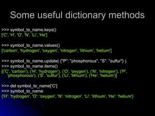 Some useful dictionary methods
Some useful dictionary methods
>>> symbol_to_name.keys()
>>> symbol_to_name.keys()
['C', 'H', 'O', 'N', 'Li', 'He']
['C', 'H', 'O', 'N', 'Li', 'He']
>>> symbol_to_name.values()
>>> symbol_to_name.values()
['carbon', 'hydrogen', 'oxygen', 'nitrogen', 'lithium', 'helium']
['carbon', 'hydrogen', 'oxygen', 'nitrogen', 'lithium', 'helium']
>>> symbol_to_name.update( {"P": "phosphorous", "S": "sulfur"} )
>>> symbol_to_name.update( {"P": "phosphorous", "S": "sulfur"} )
>>> symbol_to_name.items()
>>> symbol_to_name.items()
[('C', 'carbon'), ('H', 'hydrogen'), ('O', 'oxygen'), ('N', 'nitrogen'), ('P',
[('C', 'carbon'), ('H', 'hydrogen'), ('O', 'oxygen'), ('N', 'nitrogen'), ('P',
'phosphorous'), ('S', 'sulfur'), ('Li', 'lithium'), ('He', 'helium')]
'phosphorous'), ('S', 'sulfur'), ('Li', 'lithium'), ('He', 'helium')]
>>> del symbol_to_name['C']
>>> del symbol_to_name['C']
>>> symbol_to_name
>>> symbol_to_name
{'H': 'hydrogen', 'O': 'oxygen', 'N': 'nitrogen', 'Li': 'lithium', 'He': 'helium'}
{'H': 'hydrogen', 'O': 'oxygen', 'N': 'nitrogen', 'Li': 'lithium', 'He': 'helium'}
 