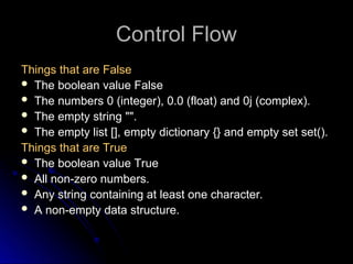 Control Flow
Control Flow
Things that are False
Things that are False
 The boolean value False
 The numbers 0 (integer), 0.0 (float) and 0j (complex).
 The empty string "".
 The empty list [], empty dictionary {} and empty set set().
Things that are True
Things that are True
 The boolean value True
The boolean value True
 All non-zero numbers.
All non-zero numbers.
 Any string containing at least one character.
Any string containing at least one character.
 A non-empty data structure.
A non-empty data structure.
 