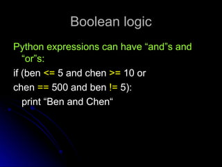 Boolean logic
Boolean logic
Python expressions can have “and”s and
Python expressions can have “and”s and
“or”s:
“or”s:
if (ben
if (ben <=
<= 5 and chen
5 and chen >=
>= 10 or
10 or
chen
chen ==
== 500 and ben
500 and ben !=
!= 5):
5):
print “Ben and Chen“
print “Ben and Chen“
 