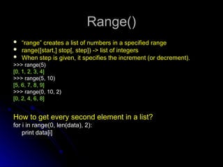 Range()
Range()
 “
“range” creates a list of numbers in a specified range
range” creates a list of numbers in a specified range
 range([start,] stop[, step]) -> list of integers
range([start,] stop[, step]) -> list of integers
 When step is given, it specifies the increment (or decrement).
When step is given, it specifies the increment (or decrement).
>>> range(5)
>>> range(5)
[0, 1, 2, 3, 4]
[0, 1, 2, 3, 4]
>>> range(5, 10)
>>> range(5, 10)
[5, 6, 7, 8, 9]
[5, 6, 7, 8, 9]
>>> range(0, 10, 2)
>>> range(0, 10, 2)
[0, 2, 4, 6, 8]
[0, 2, 4, 6, 8]
How to get every second element in a list?
for i in range(0, len(data), 2):
print data[i]
 