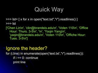 Quick Way
Quick Way
>>> lst= [ x for x in open("text.txt","r").readlines() ]
>>> lst= [ x for x in open("text.txt","r").readlines() ]
>>> lst
>>> lst
['Chen Linn', 'clin@brandeis.edun', 'Volen 110n', 'Office
['Chen Linn', 'clin@brandeis.edun', 'Volen 110n', 'Office
Hour: Thurs. 3-5n', 'n', 'Yaqin Yangn',
Hour: Thurs. 3-5n', 'n', 'Yaqin Yangn',
'yaqin@brandeis.edun', 'Volen 110n', 'Offiche Hour:
'yaqin@brandeis.edun', 'Volen 110n', 'Offiche Hour:
Tues. 3-5n']
Tues. 3-5n']
Ignore the header?
Ignore the header?
for (i,line) in enumerate(open(‘text.txt’,"r").readlines()):
for (i,line) in enumerate(open(‘text.txt’,"r").readlines()):
if i == 0: continue
if i == 0: continue
print line
print line
 