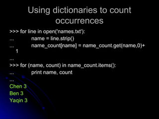Using dictionaries to count
Using dictionaries to count
occurrences
occurrences
>>> for line in open('names.txt'):
>>> for line in open('names.txt'):
...
... name = line.strip()
name = line.strip()
...
... name_count[name] = name_count.get(name,0)+
name_count[name] = name_count.get(name,0)+
1
1
...
...
>>> for (name, count) in name_count.items():
>>> for (name, count) in name_count.items():
...
... print name, count
print name, count
...
...
Chen 3
Chen 3
Ben 3
Ben 3
Yaqin 3
Yaqin 3
 