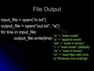 File Output
File Output
input_file = open(“in.txt")
input_file = open(“in.txt")
output_file = open(“out.txt", "w")
output_file = open(“out.txt", "w")
for line in input_file:
for line in input_file:
output_file.write(line)
output_file.write(line)
“w” = “write mode”
“a” = “append mode”
“wb” = “write in binary”
“r” = “read mode” (default)
“rb” = “read in binary”
“U” = “read files with Unix
or Windows line endings”
 