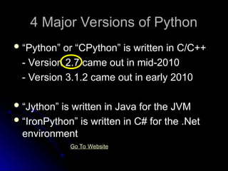 4 Major Versions of Python
4 Major Versions of Python
“Python” or “CPython” is written in C/C++
- Version 2.7 came out in mid-2010
- Version 3.1.2 came out in early 2010
“Jython” is written in Java for the JVM
“IronPython” is written in C# for the .Net
environment
Go To Website
 
