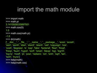 import the math module
import the math module
>>> import math
>>> import math
>>> math.pi
>>> math.pi
3.1415926535897931
3.1415926535897931
>>> math.cos(0)
>>> math.cos(0)
1.0
1.0
>>> math.cos(math.pi)
>>> math.cos(math.pi)
-1.0
-1.0
>>> dir(math)
>>> dir(math)
['__doc__', '__file__', '__name__', '__package__', 'acos', 'acosh',
['__doc__', '__file__', '__name__', '__package__', 'acos', 'acosh',
'asin', 'asinh', 'atan', 'atan2', 'atanh', 'ceil', 'copysign', 'cos',
'asin', 'asinh', 'atan', 'atan2', 'atanh', 'ceil', 'copysign', 'cos',
'cosh', 'degrees', 'e', 'exp', 'fabs', 'factorial', 'floor', 'fmod',
'cosh', 'degrees', 'e', 'exp', 'fabs', 'factorial', 'floor', 'fmod',
'frexp', 'fsum', 'hypot', 'isinf', 'isnan', 'ldexp', 'log', 'log10',
'frexp', 'fsum', 'hypot', 'isinf', 'isnan', 'ldexp', 'log', 'log10',
'log1p', 'modf', 'pi', 'pow', 'radians', 'sin', 'sinh', 'sqrt', 'tan',
'log1p', 'modf', 'pi', 'pow', 'radians', 'sin', 'sinh', 'sqrt', 'tan',
'tanh', 'trunc']
'tanh', 'trunc']
>>> help(math)
>>> help(math)
>>> help(math.cos)
>>> help(math.cos)
 
