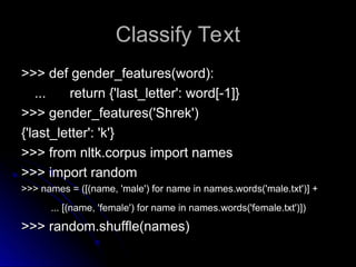 Classify Text
Classify Text
>>> def gender_features(word):
>>> def gender_features(word):
...
... return {'last_letter': word[-1]}
return {'last_letter': word[-1]}
>>> gender_features('Shrek')
>>> gender_features('Shrek')
{'last_letter': 'k'}
{'last_letter': 'k'}
>>> from nltk.corpus import names
>>> from nltk.corpus import names
>>> import random
>>> import random
>>> names = ([(name, 'male') for name in names.words('male.txt')] +
>>> names = ([(name, 'male') for name in names.words('male.txt')] +
... [(name, 'female') for name in names.words('female.txt')])
... [(name, 'female') for name in names.words('female.txt')])
>>> random.shuffle(names)
>>> random.shuffle(names)
 