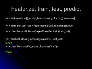 Featurize, train, test, predict
Featurize, train, test, predict
>>> featuresets = [(gender_features(n), g) for (n,g) in names]
>>> featuresets = [(gender_features(n), g) for (n,g) in names]
>>> train_set, test_set = featuresets[500:], featuresets[:500]
>>> train_set, test_set = featuresets[500:], featuresets[:500]
>>> classifier = nltk.NaiveBayesClassifier.train(train_set)
>>> classifier = nltk.NaiveBayesClassifier.train(train_set)
>>> print nltk.classify.accuracy(classifier, test_set)
>>> print nltk.classify.accuracy(classifier, test_set)
0.726
0.726
>>> classifier.classify(gender_features('Neo'))
>>> classifier.classify(gender_features('Neo'))
'male'
'male'
 