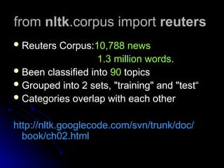 from
from nltk
nltk.corpus import
.corpus import reuters
reuters
 Reuters Corpus:
Reuters Corpus:10,788 news
10,788 news
1.3 million words.
1.3 million words.
 Been classified into
Been classified into 90
90 topics
topics
 Grouped into 2 sets, "training" and "test“
Grouped into 2 sets, "training" and "test“
 Categories overlap with each other
Categories overlap with each other
http://nltk.googlecode.com/svn/trunk/doc/
http://nltk.googlecode.com/svn/trunk/doc/
book/ch02.html
book/ch02.html
 