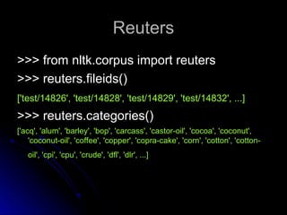 Reuters
Reuters
>>> from nltk.corpus import reuters
>>> from nltk.corpus import reuters
>>> reuters.fileids()
>>> reuters.fileids()
['test/14826', 'test/14828', 'test/14829', 'test/14832', ...]
['test/14826', 'test/14828', 'test/14829', 'test/14832', ...]
>>> reuters.categories()
>>> reuters.categories()
['acq', 'alum', 'barley', 'bop', 'carcass', 'castor-oil', 'cocoa', 'coconut',
['acq', 'alum', 'barley', 'bop', 'carcass', 'castor-oil', 'cocoa', 'coconut',
'coconut-oil', 'coffee', 'copper', 'copra-cake', 'corn', 'cotton', 'cotton-
'coconut-oil', 'coffee', 'copper', 'copra-cake', 'corn', 'cotton', 'cotton-
oil', 'cpi', 'cpu', 'crude', 'dfl', 'dlr', ...]
oil', 'cpi', 'cpu', 'crude', 'dfl', 'dlr', ...]
 