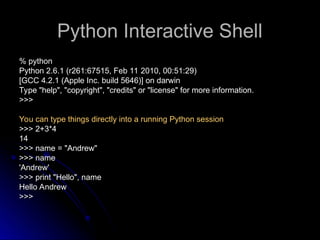 Python Interactive Shell
Python Interactive Shell
% python
% python
Python 2.6.1 (r261:67515, Feb 11 2010, 00:51:29)
Python 2.6.1 (r261:67515, Feb 11 2010, 00:51:29)
[GCC 4.2.1 (Apple Inc. build 5646)] on darwin
[GCC 4.2.1 (Apple Inc. build 5646)] on darwin
Type "help", "copyright", "credits" or "license" for more information.
Type "help", "copyright", "credits" or "license" for more information.
>>>
>>>
You can type things directly into a running Python session
You can type things directly into a running Python session
>>> 2+3*4
>>> 2+3*4
14
14
>>> name = "Andrew"
>>> name = "Andrew"
>>> name
>>> name
'Andrew'
'Andrew'
>>> print "Hello", name
>>> print "Hello", name
Hello Andrew
Hello Andrew
>>>
>>>
 