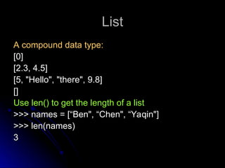 List
List
A compound data type:
A compound data type:
[0]
[0]
[2.3, 4.5]
[2.3, 4.5]
[5, "Hello", "there", 9.8]
[5, "Hello", "there", 9.8]
[]
[]
Use len() to get the length of a list
Use len() to get the length of a list
>>> names = [“Ben", “Chen", “Yaqin"]
>>> names = [“Ben", “Chen", “Yaqin"]
>>> len(names)
>>> len(names)
3
3
 