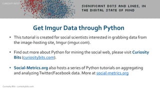 Curiosity Bits - curiositybits.com
• This tutorial is created for social scientists interested in grabbing data from
the image-hosting site, Imgur (imgur.com).
• Find out more about Python for mining the social web, please visit Curiosity
Bits (curiositybits.com).
• Social-Metrics.org also hosts a series of Python tutorials on aggregating
and analyzingTwitter/Facebook data. More at social-metrics.org
CURIOSITY BITS©
Get Imgur Data through Python
 