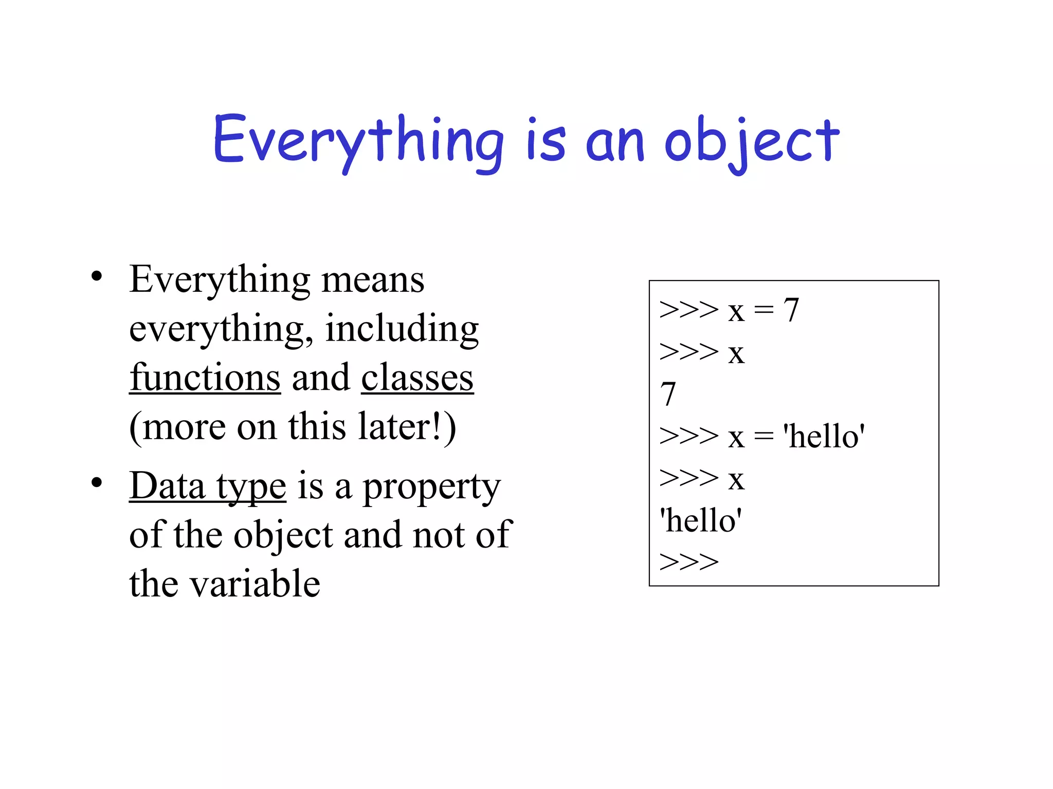 Everything is an object • Everything means everything, including functions and classes (more on this later!) • Data type is a property of the object and not of the variable >>> x = 7 >>> x 7 >>> x = 'hello' >>> x 'hello' >>> 