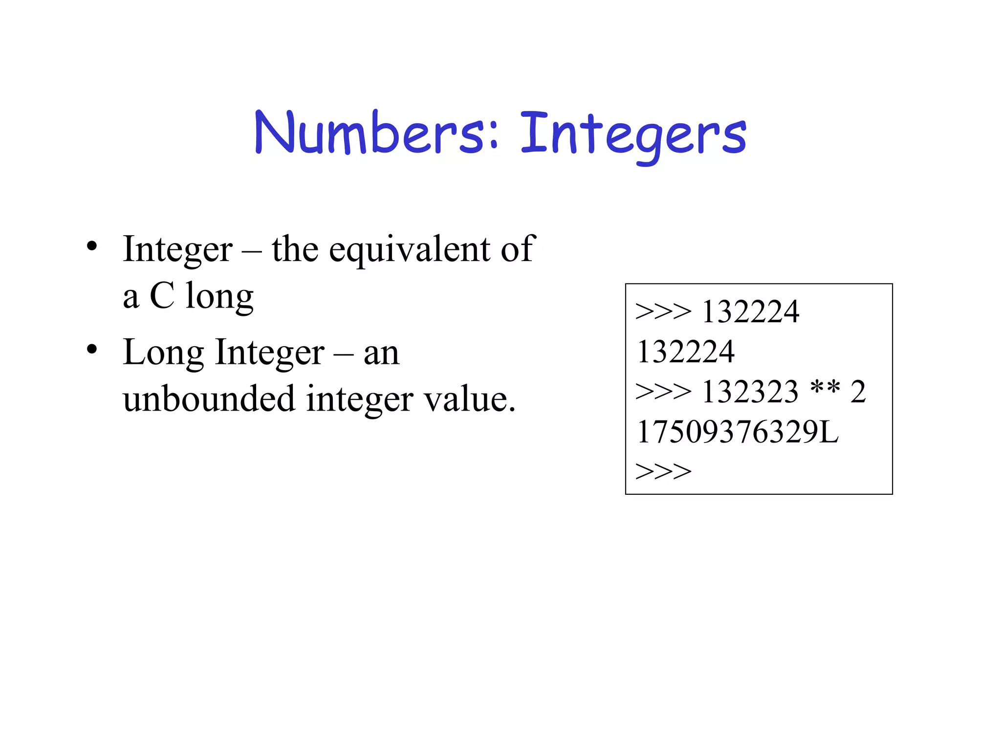 Numbers: Integers • Integer – the equivalent of a C long • Long Integer – an unbounded integer value. >>> 132224 132224 >>> 132323 ** 2 17509376329L >>> 