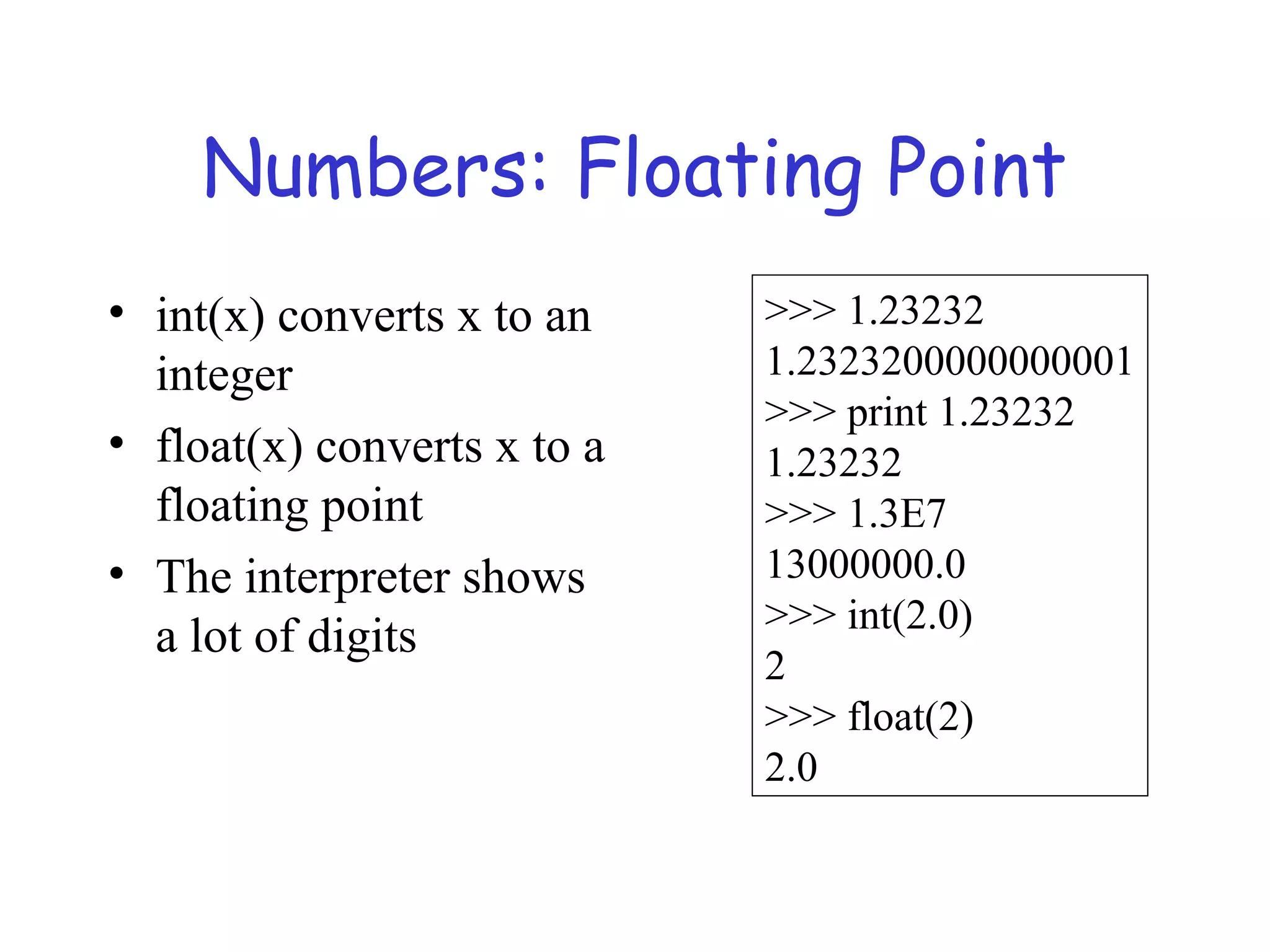 Numbers: Floating Point • int(x) converts x to an integer • float(x) converts x to a floating point • The interpreter shows a lot of digits >>> 1.23232 1.2323200000000001 >>> print 1.23232 1.23232 >>> 1.3E7 13000000.0 >>> int(2.0) 2 >>> float(2) 2.0 