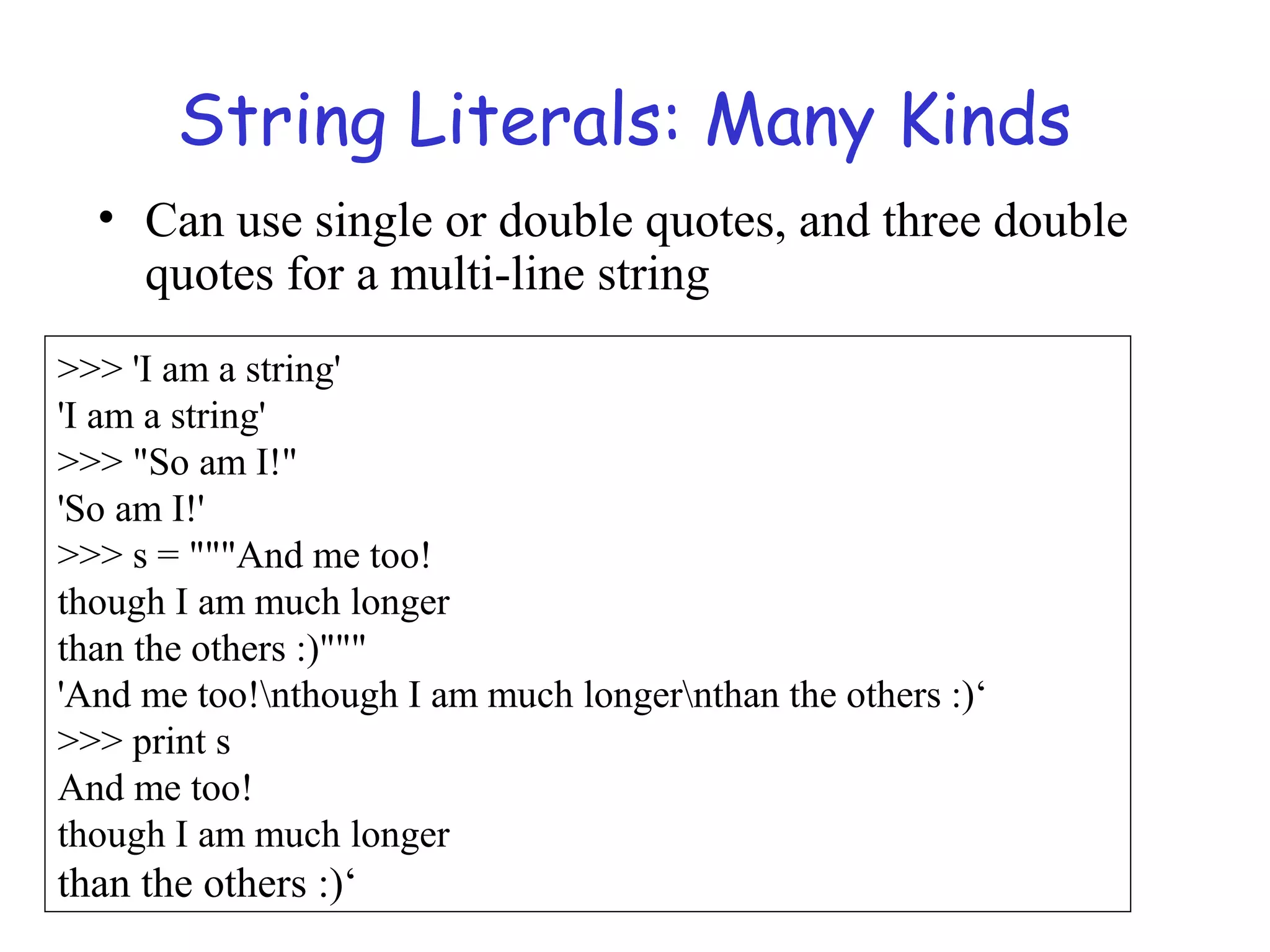 String Literals: Many Kinds • Can use single or double quotes, and three double quotes for a multi-line string >>> 'I am a string' 'I am a string' >>> "So am I!" 'So am I!' >>> s = """And me too! though I am much longer than the others :)""" 'And me too!nthough I am much longernthan the others :)‘ >>> print s And me too! though I am much longer than the others :)‘ 