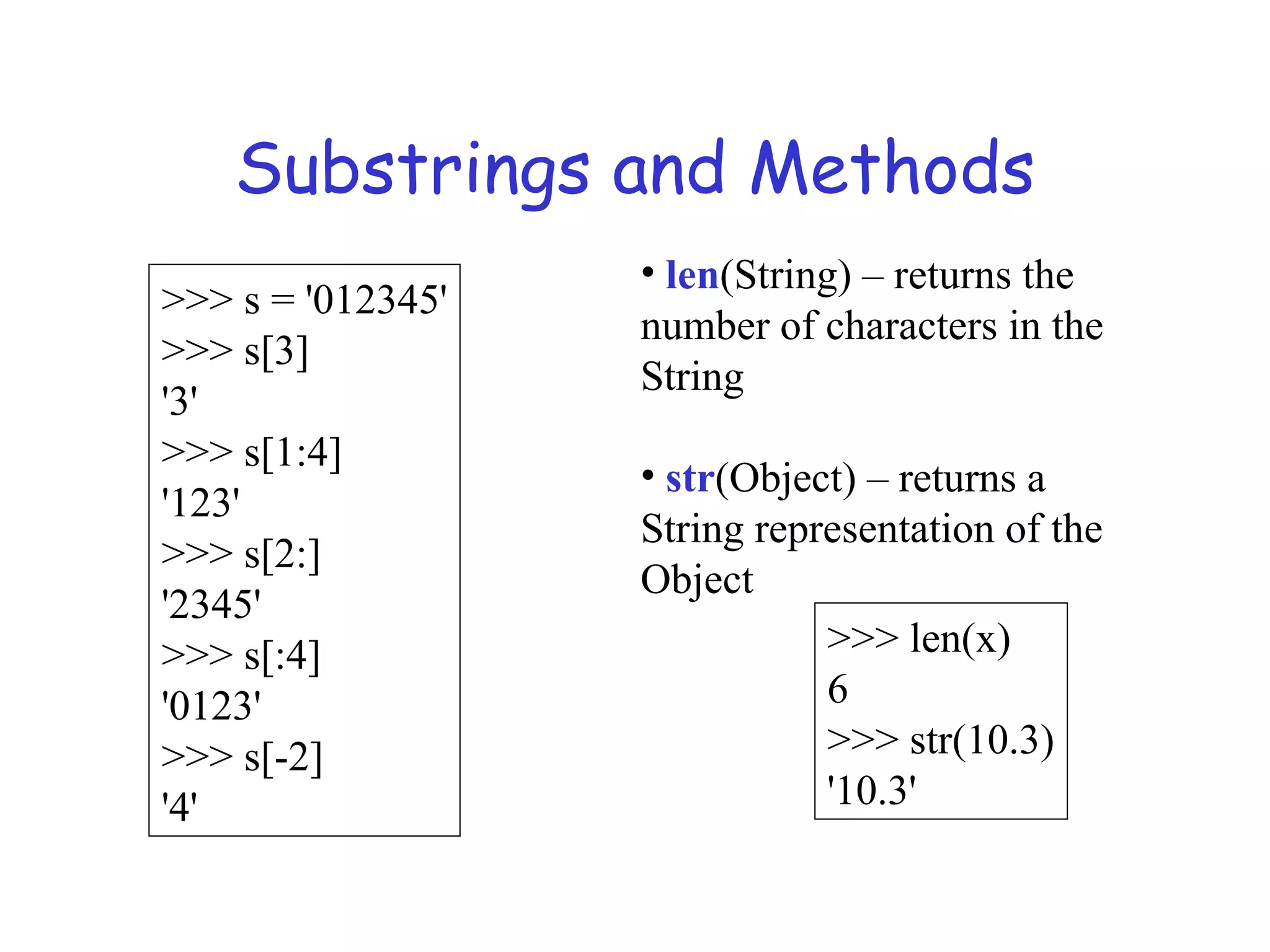 Substrings and Methods >>> s = '012345' >>> s[3] '3' >>> s[1:4] '123' >>> s[2:] '2345' >>> s[:4] '0123' >>> s[-2] '4' • len(String) – returns the number of characters in the String • str(Object) – returns a String representation of the Object >>> len(x) 6 >>> str(10.3) '10.3' 