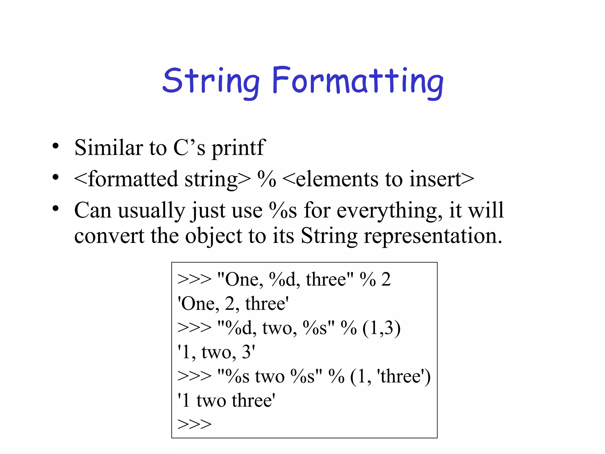 String Formatting • Similar to C’s printf • <formatted string> % <elements to insert> • Can usually just use %s for everything, it will convert the object to its String representation. >>> "One, %d, three" % 2 'One, 2, three' >>> "%d, two, %s" % (1,3) '1, two, 3' >>> "%s two %s" % (1, 'three') '1 two three' >>> 