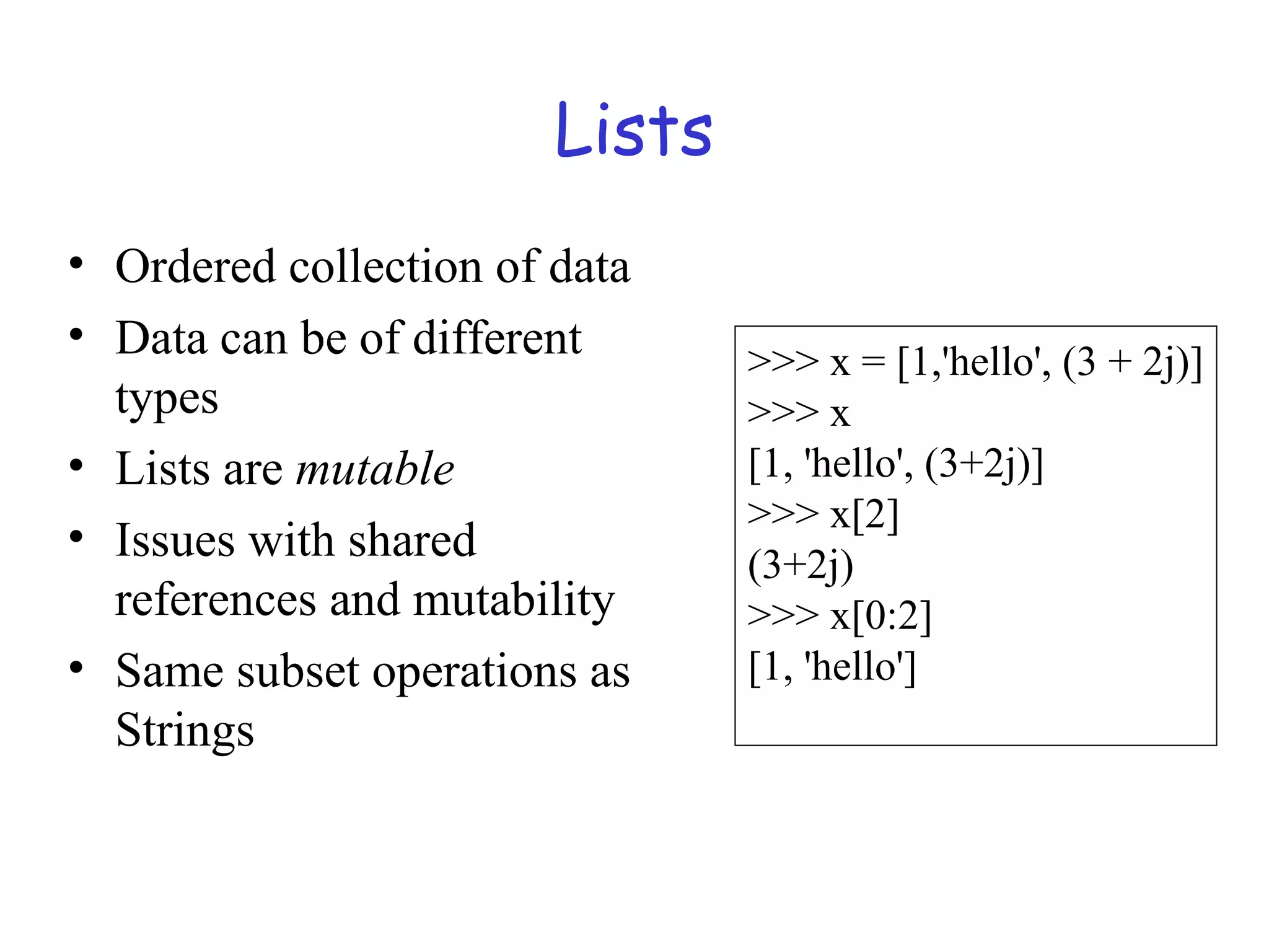 Lists • Ordered collection of data • Data can be of different types • Lists are mutable • Issues with shared references and mutability • Same subset operations as Strings >>> x = [1,'hello', (3 + 2j)] >>> x [1, 'hello', (3+2j)] >>> x[2] (3+2j) >>> x[0:2] [1, 'hello'] 