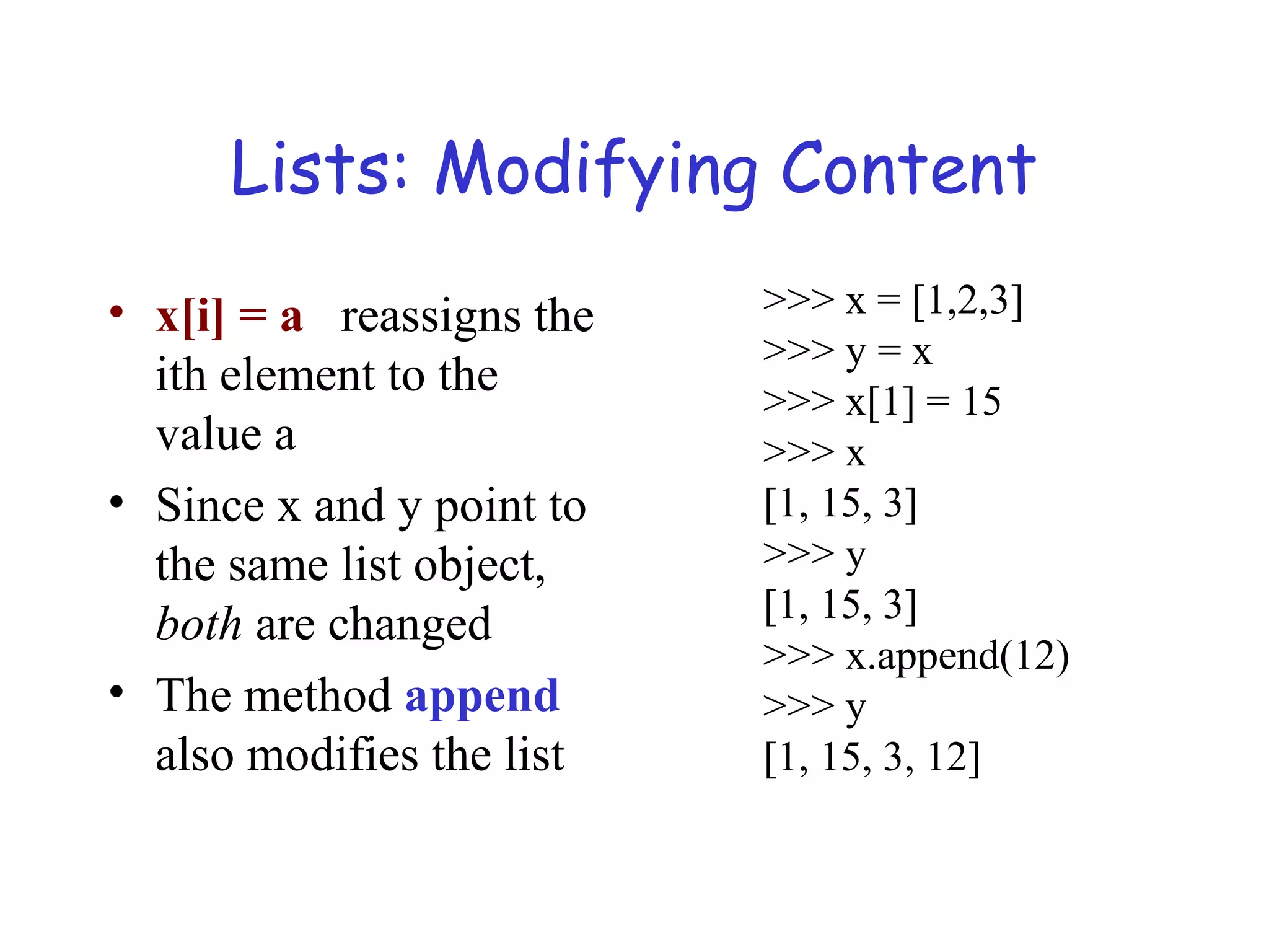 Lists: Modifying Content • x[i] = a reassigns the ith element to the value a • Since x and y point to the same list object, both are changed • The method append also modifies the list >>> x = [1,2,3] >>> y = x >>> x[1] = 15 >>> x [1, 15, 3] >>> y [1, 15, 3] >>> x.append(12) >>> y [1, 15, 3, 12] 