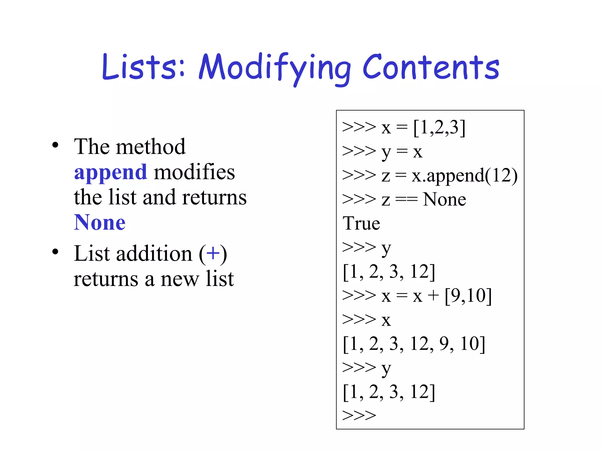Lists: Modifying Contents • The method append modifies the list and returns None • List addition (+) returns a new list >>> x = [1,2,3] >>> y = x >>> z = x.append(12) >>> z == None True >>> y [1, 2, 3, 12] >>> x = x + [9,10] >>> x [1, 2, 3, 12, 9, 10] >>> y [1, 2, 3, 12] >>> 