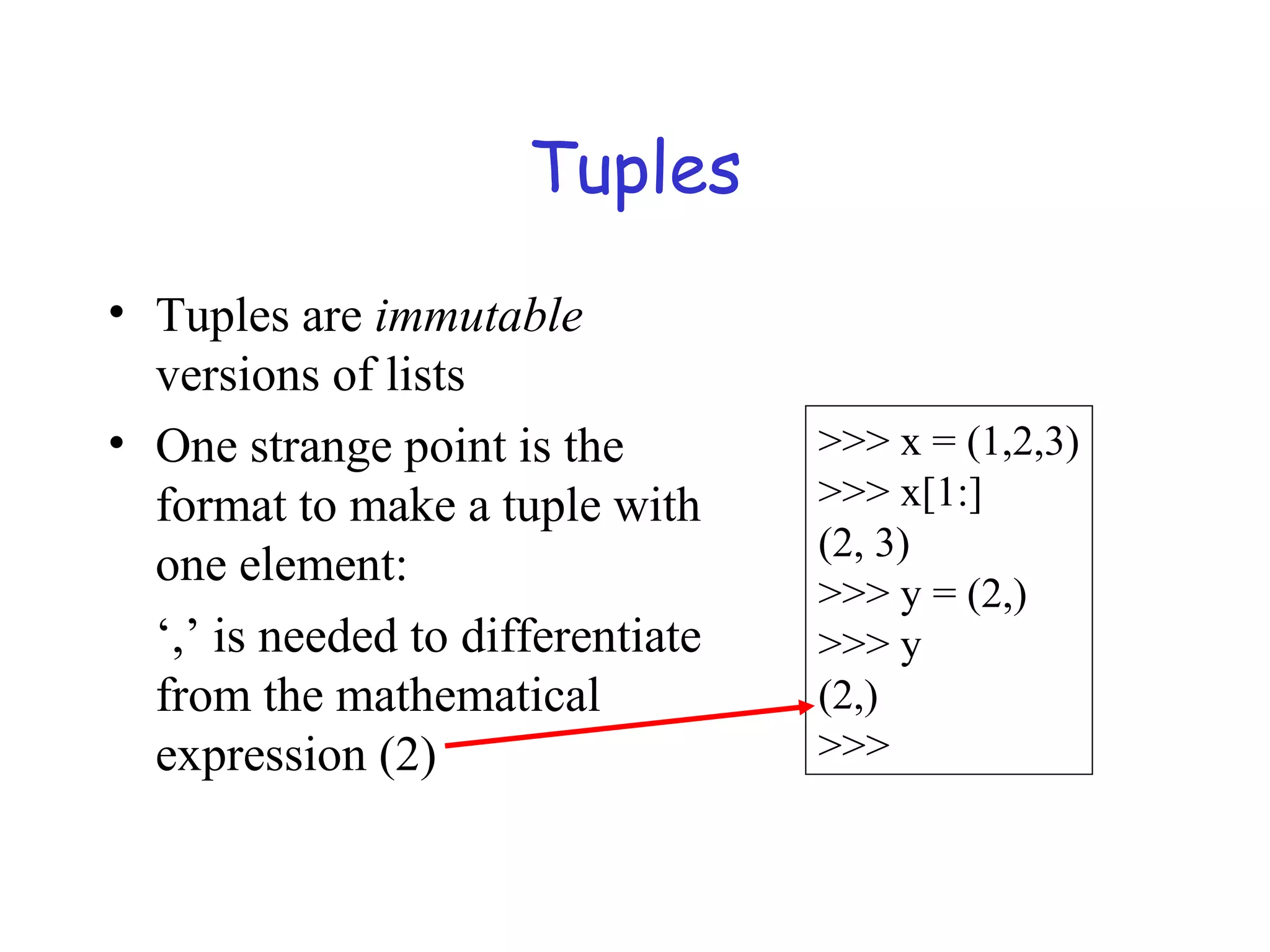 Tuples • Tuples are immutable versions of lists • One strange point is the format to make a tuple with one element: ‘,’ is needed to differentiate from the mathematical expression (2) >>> x = (1,2,3) >>> x[1:] (2, 3) >>> y = (2,) >>> y (2,) >>> 