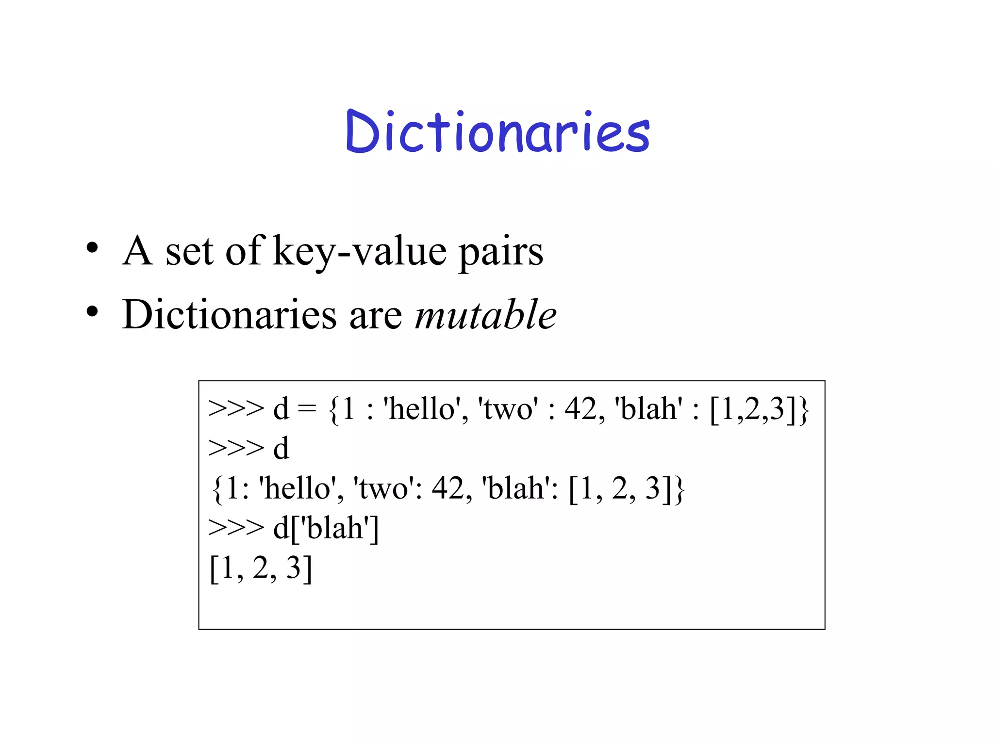 Dictionaries • A set of key-value pairs • Dictionaries are mutable >>> d = {1 : 'hello', 'two' : 42, 'blah' : [1,2,3]} >>> d {1: 'hello', 'two': 42, 'blah': [1, 2, 3]} >>> d['blah'] [1, 2, 3] 