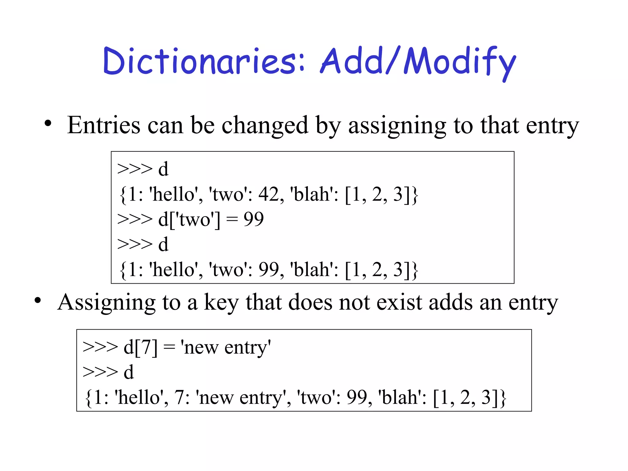 Dictionaries: Add/Modify >>> d {1: 'hello', 'two': 42, 'blah': [1, 2, 3]} >>> d['two'] = 99 >>> d {1: 'hello', 'two': 99, 'blah': [1, 2, 3]} >>> d[7] = 'new entry' >>> d {1: 'hello', 7: 'new entry', 'two': 99, 'blah': [1, 2, 3]} • Entries can be changed by assigning to that entry • Assigning to a key that does not exist adds an entry 